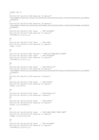 ^CSNR:-90,-3
"
2013-01-04 04:20:13:944 Receive 93 Bytes:"
^DSFLOWRPT:00000182,00000134,000000FD,0000000000039E1C,00000000002823C4,0003E800
,000DAC00
"
2013-01-04 04:20:15:926 Receive 93 Bytes:"
^DSFLOWRPT:00000184,00000C6A,00003B8B,000000000003B6F0,0000000000289ADA,0003E800
,000DAC00
"
2013-01-04 04:20:17:601 Send   : "AT^SYSINFO"
2013-01-04 04:20:17:660 Receive 31 Bytes:"
^SYSINFO:2,3,0,5,1,,5

OK
"
2013-01-04 04:20:17:670 Send   : "AT+CSQ"
2013-01-04 04:20:17:729 Receive 21 Bytes:"
+CSQ: 11,99

OK
"
2013-01-04 04:20:17:887 Record : "²éÑ¯µ±Ç°ÍøÂçµÄÏµÍ³Ä£Ê½"
2013-01-04 04:20:17:887 Send   : "AT^SYSINFO"
2013-01-04 04:20:17:893 Receive 31 Bytes:"
^SYSINFO:2,3,0,5,1,,5

OK
"
2013-01-04 04:20:17:936 Send   : "AT+COPS=3,0"
2013-01-04 04:20:17:937 Receive 93 Bytes:"
^DSFLOWRPT:00000186,00000E8D,000063CF,000000000003D40B,0000000000296278,0003E800
,000DAC00
"
2013-01-04 04:20:17:939 Receive 6 Bytes:"
OK
"
2013-01-04 04:20:17:958 Send   : "AT+COPS?
"
2013-01-04 04:20:17:965 Receive 26 Bytes:"
+COPS: 0,0,"3",2

OK
"
2013-01-04 04:20:17:972   Send   : "AT+COPS=3,2"
2013-01-04 04:20:17:976   Receive 6 Bytes:"
OK
"
2013-01-04 04:20:18:039   Send   : "AT+COPS?
"
2013-01-04 04:20:18:051   Receive 30 Bytes:"
+COPS: 0,2,"51089",2

OK
"
2013-01-04 04:20:18:091 Send   : "AT+CPMS="SM","SM","SM""
2013-01-04 04:20:18:105 Receive 31 Bytes:"
+CPMS: 0,50,0,50,0,50

OK
"
2013-01-04 04:20:18:128 Send   : "AT^SYSINFO"
2013-01-04 04:20:18:149 Receive 31 Bytes:"
^SYSINFO:2,3,0,5,1,,5
 