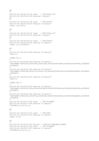 OK
"
2013-01-04 04:20:18:165   Send   : "AT+COPS=3,0"
2013-01-04 04:20:18:168   Receive 6 Bytes:"
OK
"
2013-01-04 04:20:18:198   Send   : "AT+COPS?
"
2013-01-04 04:20:18:203   Receive 26 Bytes:"
+COPS: 0,0,"3",2

OK
"
2013-01-04 04:20:18:211   Send   : "AT+COPS=3,2"
2013-01-04 04:20:18:216   Receive 6 Bytes:"
OK
"
2013-01-04 04:20:18:218   Send   : "AT+COPS?
"
2013-01-04 04:20:18:222   Receive 30 Bytes:"
+COPS: 0,2,"51089",2

OK
"
2013-01-04 04:20:19:650 Receive 28 Bytes:"
^RSSI:11

^CSNR:-91,-3
"
2013-01-04 04:20:20:029 Receive 93 Bytes:"
^DSFLOWRPT:00000188,000014F4,000014E9,000000000003FDF4,0000000000298C4A,0003E800
,000DAC00
"
2013-01-04 04:20:21:963 Receive 93 Bytes:"
^DSFLOWRPT:0000018A,00001255,000011C9,000000000004229F,000000000029AFDC,0003E800
,000DAC00
"
2013-01-04 04:20:22:632 Receive 28 Bytes:"
^RSSI:11

^CSNR:-90,-3
"
2013-01-04 04:20:23:921 Receive 93 Bytes:"
^DSFLOWRPT:0000018C,000014CD,00003EF9,0000000000044C3A,00000000002A2DCE,0003E800
,000DAC00
"
2013-01-04 04:20:25:922 Receive 93 Bytes:"
^DSFLOWRPT:0000018E,00000726,00004082,0000000000045A86,00000000002AAED3,0003E800
,000DAC00
"
2013-01-04 04:20:27:501 Send   : "AT^SYSINFO"
2013-01-04 04:20:27:506 Receive 31 Bytes:"
^SYSINFO:2,3,0,5,1,,5

OK
"
2013-01-04 04:20:27:515 Send   : "AT+CSQ"
2013-01-04 04:20:27:519 Receive 21 Bytes:"
+CSQ: 11,99

OK
"
2013-01-04 04:20:27:523 Record : "²éÑ¯µ±Ç°ÍøÂçµÄÏµÍ³Ä£Ê½"
2013-01-04 04:20:27:524 Send   : "AT^SYSINFO"
2013-01-04 04:20:27:527 Receive 31 Bytes:"
^SYSINFO:2,3,0,5,1,,5
 