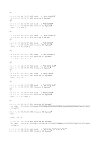 OK
"
2013-01-04 04:20:27:536   Send   : "AT+COPS=3,0"
2013-01-04 04:20:27:539   Receive 6 Bytes:"
OK
"
2013-01-04 04:20:27:569   Send   : "AT+COPS?
"
2013-01-04 04:20:27:576   Receive 26 Bytes:"
+COPS: 0,0,"3",2

OK
"
2013-01-04 04:20:27:601   Send   : "AT+COPS=3,2"
2013-01-04 04:20:27:628   Receive 6 Bytes:"
OK
"
2013-01-04 04:20:27:641   Send   : "AT+COPS?
"
2013-01-04 04:20:27:662   Receive 30 Bytes:"
+COPS: 0,2,"51089",2

OK
"
2013-01-04 04:20:27:692 Send   : "AT^SYSINFO"
2013-01-04 04:20:27:708 Receive 31 Bytes:"
^SYSINFO:2,3,0,5,1,,5

OK
"
2013-01-04 04:20:27:723   Send   : "AT+COPS=3,0"
2013-01-04 04:20:27:726   Receive 6 Bytes:"
OK
"
2013-01-04 04:20:27:732   Send   : "AT+COPS?
"
2013-01-04 04:20:27:737   Receive 26 Bytes:"
+COPS: 0,0,"3",2

OK
"
2013-01-04 04:20:27:746   Send   : "AT+COPS=3,2"
2013-01-04 04:20:27:749   Receive 6 Bytes:"
OK
"
2013-01-04 04:20:27:757   Send   : "AT+COPS?
"
2013-01-04 04:20:27:760   Receive 30 Bytes:"
+COPS: 0,2,"51089",2

OK
"
2013-01-04 04:20:27:921 Receive 93 Bytes:"
^DSFLOWRPT:00000190,000000A4,00000034,0000000000045BCE,00000000002AAF3B,0003E800
,000DAC00
"
2013-01-04 04:20:28:634 Receive 28 Bytes:"
^RSSI:11

^CSNR:-89,-3
"
2013-01-04 04:20:29:943 Receive 93 Bytes:"
^DSFLOWRPT:00000192,00000A17,000041E3,0000000000046FFC,00000000002B3302,0003E800
,000DAC00
"
2013-01-04 04:20:31:551 Send   : "AT+CPMS="SM","SM","SM""
2013-01-04 04:20:31:638 Receive 59 Bytes:"
 