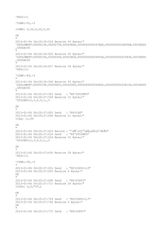 ^RSSI:11

^CSNR:-91,-3

+CPMS: 0,50,0,50,0,50

OK
"
2013-01-04 04:20:32:018 Receive 93 Bytes:"
^DSFLOWRPT:00000194,00000758,00005ED4,0000000000047EAD,00000000002BF0AB,0003E800
,000DAC00
"
2013-01-04 04:20:34:025 Receive 93 Bytes:"
^DSFLOWRPT:00000196,00000546,00003BCE,000000000004893A,00000000002C6848,0003E800
,000DAC00
"
2013-01-04 04:20:34:657 Receive 28 Bytes:"
^RSSI:11

^CSNR:-89,-3
"
2013-01-04 04:20:35:936 Receive 93 Bytes:"
^DSFLOWRPT:00000198,00000B35,00002480,0000000000049FA5,00000000002CB149,0003E800
,000DAC00
"
2013-01-04 04:20:37:543 Send   : "AT^SYSINFO"
2013-01-04 04:20:37:549 Receive 31 Bytes:"
^SYSINFO:2,3,0,5,1,,5

OK
"
2013-01-04 04:20:37:605 Send   : "AT+CSQ"
2013-01-04 04:20:37:608 Receive 21 Bytes:"
+CSQ: 11,99

OK
"
2013-01-04 04:20:37:613 Record : "²éÑ¯µ±Ç°ÍøÂçµÄÏµÍ³Ä£Ê½"
2013-01-04 04:20:37:614 Send   : "AT^SYSINFO"
2013-01-04 04:20:37:616 Receive 31 Bytes:"
^SYSINFO:2,3,0,5,1,,5

OK
"
2013-01-04 04:20:37:630 Receive 28 Bytes:"
^RSSI:11

^CSNR:-90,-3
"
2013-01-04 04:20:37:651   Send   : "AT+COPS=3,0"
2013-01-04 04:20:37:655   Receive 6 Bytes:"
OK
"
2013-01-04 04:20:37:690   Send   : "AT+COPS?
"
2013-01-04 04:20:37:711   Receive 26 Bytes:"
+COPS: 0,0,"3",2

OK
"
2013-01-04 04:20:37:729 Send   : "AT+COPS=3,2"
2013-01-04 04:20:37:740 Receive 6 Bytes:"
OK
"
2013-01-04 04:20:37:772 Send   : "AT+COPS?
"
 