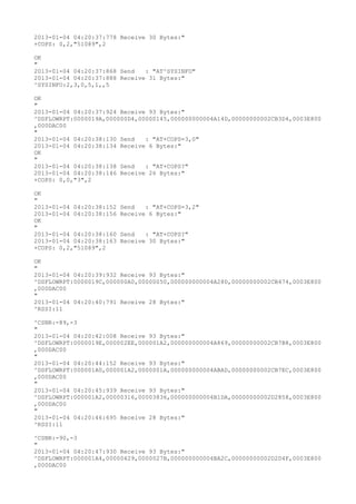 2013-01-04 04:20:37:778 Receive 30 Bytes:"
+COPS: 0,2,"51089",2

OK
"
2013-01-04 04:20:37:868 Send   : "AT^SYSINFO"
2013-01-04 04:20:37:888 Receive 31 Bytes:"
^SYSINFO:2,3,0,5,1,,5

OK
"
2013-01-04 04:20:37:924 Receive 93 Bytes:"
^DSFLOWRPT:0000019A,000000D4,00000145,000000000004A14D,00000000002CB3D4,0003E800
,000DAC00
"
2013-01-04 04:20:38:130 Send   : "AT+COPS=3,0"
2013-01-04 04:20:38:134 Receive 6 Bytes:"
OK
"
2013-01-04 04:20:38:138 Send   : "AT+COPS?
"
2013-01-04 04:20:38:146 Receive 26 Bytes:"
+COPS: 0,0,"3",2

OK
"
2013-01-04 04:20:38:152   Send   : "AT+COPS=3,2"
2013-01-04 04:20:38:156   Receive 6 Bytes:"
OK
"
2013-01-04 04:20:38:160   Send   : "AT+COPS?
"
2013-01-04 04:20:38:163   Receive 30 Bytes:"
+COPS: 0,2,"51089",2

OK
"
2013-01-04 04:20:39:932 Receive 93 Bytes:"
^DSFLOWRPT:0000019C,000000A0,00000050,000000000004A28D,00000000002CB474,0003E800
,000DAC00
"
2013-01-04 04:20:40:791 Receive 28 Bytes:"
^RSSI:11

^CSNR:-89,-3
"
2013-01-04 04:20:42:008 Receive 93 Bytes:"
^DSFLOWRPT:0000019E,000002EE,000001A2,000000000004A869,00000000002CB7B8,0003E800
,000DAC00
"
2013-01-04 04:20:44:152 Receive 93 Bytes:"
^DSFLOWRPT:000001A0,000001A2,0000001A,000000000004ABAD,00000000002CB7EC,0003E800
,000DAC00
"
2013-01-04 04:20:45:939 Receive 93 Bytes:"
^DSFLOWRPT:000001A2,00000316,00003836,000000000004B1DA,00000000002D2858,0003E800
,000DAC00
"
2013-01-04 04:20:46:695 Receive 28 Bytes:"
^RSSI:11

^CSNR:-90,-3
"
2013-01-04 04:20:47:930 Receive 93 Bytes:"
^DSFLOWRPT:000001A4,00000429,0000027B,000000000004BA2C,00000000002D2D4F,0003E800
,000DAC00
 