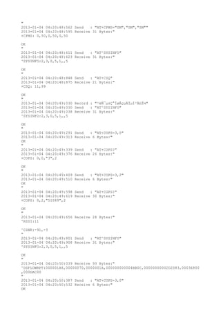 "
2013-01-04 04:20:48:562 Send   : "AT+CPMS="SM","SM","SM""
2013-01-04 04:20:48:595 Receive 31 Bytes:"
+CPMS: 0,50,0,50,0,50

OK
"
2013-01-04 04:20:48:611 Send   : "AT^SYSINFO"
2013-01-04 04:20:48:623 Receive 31 Bytes:"
^SYSINFO:2,3,0,5,1,,5

OK
"
2013-01-04 04:20:48:848 Send   : "AT+CSQ"
2013-01-04 04:20:48:875 Receive 21 Bytes:"
+CSQ: 11,99

OK
"
2013-01-04 04:20:49:030 Record : "²éÑ¯µ±Ç°ÍøÂçµÄÏµÍ³Ä£Ê½"
2013-01-04 04:20:49:030 Send   : "AT^SYSINFO"
2013-01-04 04:20:49:038 Receive 31 Bytes:"
^SYSINFO:2,3,0,5,1,,5

OK
"
2013-01-04 04:20:49:291   Send   : "AT+COPS=3,0"
2013-01-04 04:20:49:313   Receive 6 Bytes:"
OK
"
2013-01-04 04:20:49:339   Send   : "AT+COPS?
"
2013-01-04 04:20:49:376   Receive 26 Bytes:"
+COPS: 0,0,"3",2

OK
"
2013-01-04 04:20:49:409   Send   : "AT+COPS=3,2"
2013-01-04 04:20:49:510   Receive 6 Bytes:"
OK
"
2013-01-04 04:20:49:598   Send   : "AT+COPS?
"
2013-01-04 04:20:49:619   Receive 30 Bytes:"
+COPS: 0,2,"51089",2

OK
"
2013-01-04 04:20:49:656 Receive 28 Bytes:"
^RSSI:11

^CSNR:-91,-3
"
2013-01-04 04:20:49:801 Send   : "AT^SYSINFO"
2013-01-04 04:20:49:908 Receive 31 Bytes:"
^SYSINFO:2,3,0,5,1,,5

OK
"
2013-01-04 04:20:50:039 Receive 93 Bytes:"
^DSFLOWRPT:000001A6,00000070,0000001A,000000000004BB0C,00000000002D2D83,0003E800
,000DAC00
"
2013-01-04 04:20:50:387 Send   : "AT+COPS=3,0"
2013-01-04 04:20:50:532 Receive 6 Bytes:"
OK
 