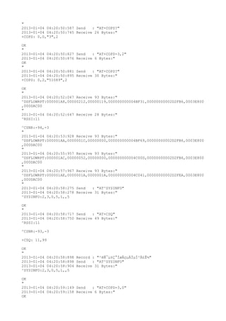 "
2013-01-04 04:20:50:587 Send   : "AT+COPS?
"
2013-01-04 04:20:50:745 Receive 26 Bytes:"
+COPS: 0,0,"3",2

OK
"
2013-01-04 04:20:50:827   Send   : "AT+COPS=3,2"
2013-01-04 04:20:50:876   Receive 6 Bytes:"
OK
"
2013-01-04 04:20:50:881   Send   : "AT+COPS?
"
2013-01-04 04:20:50:895   Receive 30 Bytes:"
+COPS: 0,2,"51089",2

OK
"
2013-01-04 04:20:52:047 Receive 93 Bytes:"
^DSFLOWRPT:000001A8,00000212,00000119,000000000004BF31,00000000002D2FB6,0003E800
,000DAC00
"
2013-01-04 04:20:52:647 Receive 28 Bytes:"
^RSSI:11

^CSNR:-94,-3
"
2013-01-04 04:20:53:928 Receive 93 Bytes:"
^DSFLOWRPT:000001AA,0000001C,00000000,000000000004BF69,00000000002D2FB6,0003E800
,000DAC00
"
2013-01-04 04:20:55:957 Receive 93 Bytes:"
^DSFLOWRPT:000001AC,00000052,00000000,000000000004C00D,00000000002D2FB6,0003E800
,000DAC00
"
2013-01-04 04:20:57:967 Receive 93 Bytes:"
^DSFLOWRPT:000001AE,0000001A,0000001A,000000000004C041,00000000002D2FEA,0003E800
,000DAC00
"
2013-01-04 04:20:58:275 Send   : "AT^SYSINFO"
2013-01-04 04:20:58:278 Receive 31 Bytes:"
^SYSINFO:2,3,0,5,1,,5

OK
"
2013-01-04 04:20:58:717 Send   : "AT+CSQ"
2013-01-04 04:20:58:750 Receive 49 Bytes:"
^RSSI:11

^CSNR:-93,-3

+CSQ: 11,99

OK
"
2013-01-04 04:20:58:898 Record : "²éÑ¯µ±Ç°ÍøÂçµÄÏµÍ³Ä£Ê½"
2013-01-04 04:20:58:898 Send   : "AT^SYSINFO"
2013-01-04 04:20:58:904 Receive 31 Bytes:"
^SYSINFO:2,3,0,5,1,,5

OK
"
2013-01-04 04:20:59:149 Send   : "AT+COPS=3,0"
2013-01-04 04:20:59:158 Receive 6 Bytes:"
OK
 