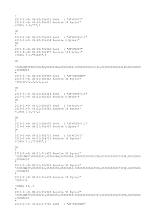 "
2013-01-04 04:20:59:611 Send   : "AT+COPS?
"
2013-01-04 04:20:59:620 Receive 26 Bytes:"
+COPS: 0,0,"3",2

OK
"
2013-01-04 04:20:59:629   Send   : "AT+COPS=3,2"
2013-01-04 04:20:59:634   Receive 6 Bytes:"
OK
"
2013-01-04 04:20:59:862   Send   : "AT+COPS?
"
2013-01-04 04:20:59:975   Receive 123 Bytes:"
+COPS: 0,2,"51089",2

OK

^DSFLOWRPT:000001B0,000000AA,000000A9,000000000004C196,00000000002D313C,0003E800
,000DAC00
"
2013-01-04 04:20:59:988 Send   : "AT^SYSINFO"
2013-01-04 04:21:00:360 Receive 31 Bytes:"
^SYSINFO:2,3,0,5,1,,5

OK
"
2013-01-04 04:21:00:414   Send   : "AT+COPS=3,0"
2013-01-04 04:21:00:429   Receive 6 Bytes:"
OK
"
2013-01-04 04:21:00:557   Send   : "AT+COPS?
"
2013-01-04 04:21:00:562   Receive 26 Bytes:"
+COPS: 0,0,"3",2

OK
"
2013-01-04 04:21:00:592   Send   : "AT+COPS=3,2"
2013-01-04 04:21:00:600   Receive 6 Bytes:"
OK
"
2013-01-04 04:21:00:722   Send   : "AT+COPS?
"
2013-01-04 04:21:00:729   Receive 30 Bytes:"
+COPS: 0,2,"51089",2

OK
"
2013-01-04 04:21:01:958 Receive 93 Bytes:"
^DSFLOWRPT:000001B2,000000AA,000000A9,000000000004C2EB,00000000002D328E,0003E800
,000DAC00
"
2013-01-04 04:21:03:929 Receive 93 Bytes:"
^DSFLOWRPT:000001B4,00000000,00000000,000000000004C2EB,00000000002D328E,0003E800
,000DAC00
"
2013-01-04 04:21:04:638 Receive 28 Bytes:"
^RSSI:11

^CSNR:-86,-3
"
2013-01-04 04:21:05:922 Receive 93 Bytes:"
^DSFLOWRPT:000001B6,00000056,0000001E,000000000004C397,00000000002D32CA,0003E800
,000DAC00
"
2013-01-04 04:21:07:765 Send   : "AT^SYSINFO"
 