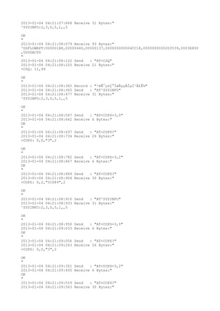 2013-01-04 04:21:07:868 Receive 31 Bytes:"
^SYSINFO:2,3,0,5,1,,5

OK
"
2013-01-04 04:21:08:079 Receive 93 Bytes:"
^DSFLOWRPT:000001B8,00000440,00000137,000000000004CC18,00000000002D3539,0003E800
,000DAC00
"
2013-01-04 04:21:08:122 Send   : "AT+CSQ"
2013-01-04 04:21:08:225 Receive 21 Bytes:"
+CSQ: 11,99

OK
"
2013-01-04 04:21:08:365 Record : "²éÑ¯µ±Ç°ÍøÂçµÄÏµÍ³Ä£Ê½"
2013-01-04 04:21:08:365 Send   : "AT^SYSINFO"
2013-01-04 04:21:08:477 Receive 31 Bytes:"
^SYSINFO:2,3,0,5,1,,5

OK
"
2013-01-04 04:21:08:587   Send   : "AT+COPS=3,0"
2013-01-04 04:21:08:642   Receive 6 Bytes:"
OK
"
2013-01-04 04:21:08:697   Send   : "AT+COPS?
"
2013-01-04 04:21:08:734   Receive 26 Bytes:"
+COPS: 0,0,"3",2

OK
"
2013-01-04 04:21:08:782   Send   : "AT+COPS=3,2"
2013-01-04 04:21:08:867   Receive 6 Bytes:"
OK
"
2013-01-04 04:21:08:889   Send   : "AT+COPS?
"
2013-01-04 04:21:08:904   Receive 30 Bytes:"
+COPS: 0,2,"51089",2

OK
"
2013-01-04 04:21:08:910 Send   : "AT^SYSINFO"
2013-01-04 04:21:08:933 Receive 31 Bytes:"
^SYSINFO:2,3,0,5,1,,5

OK
"
2013-01-04 04:21:08:950   Send   : "AT+COPS=3,0"
2013-01-04 04:21:09:033   Receive 6 Bytes:"
OK
"
2013-01-04 04:21:09:056   Send   : "AT+COPS?
"
2013-01-04 04:21:09:243   Receive 26 Bytes:"
+COPS: 0,0,"3",2

OK
"
2013-01-04   04:21:09:301 Send   : "AT+COPS=3,2"
2013-01-04   04:21:09:405 Receive 6 Bytes:"
OK
"
2013-01-04   04:21:09:559 Send   : "AT+COPS?
"
2013-01-04   04:21:09:563 Receive 30 Bytes:"
 