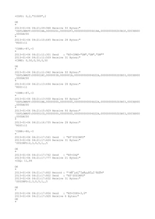 +COPS: 0,2,"51089",2

OK
"
2013-01-04 04:21:09:948 Receive 93 Bytes:"
^DSFLOWRPT:000001BA,000002D1,000002F3,000000000004D1BA,00000000002D3B1F,0003E800
,000DAC00
"
2013-01-04 04:21:10:645 Receive 28 Bytes:"
^RSSI:11

^CSNR:-87,-3
"
2013-01-04 04:21:11:301 Send   : "AT+CPMS="SM","SM","SM""
2013-01-04 04:21:11:509 Receive 31 Bytes:"
+CPMS: 0,50,0,50,0,50

OK
"
2013-01-04 04:21:11:942 Receive 93 Bytes:"
^DSFLOWRPT:000001BC,00000038,0000001A,000000000004D22A,00000000002D3B53,0003E800
,000DAC00
"
2013-01-04 04:21:13:694 Receive 28 Bytes:"
^RSSI:11

^CSNR:-87,-3
"
2013-01-04 04:21:13:930 Receive 93 Bytes:"
^DSFLOWRPT:000001BE,00000000,00000000,000000000004D22A,00000000002D3B53,0003E800
,000DAC00
"
2013-01-04 04:21:15:929 Receive 93 Bytes:"
^DSFLOWRPT:000001C0,00000000,00000000,000000000004D22A,00000000002D3B53,0003E800
,000DAC00
"
2013-01-04 04:21:16:735 Receive 28 Bytes:"
^RSSI:11

^CSNR:-86,-3
"
2013-01-04 04:21:17:561 Send   : "AT^SYSINFO"
2013-01-04 04:21:17:624 Receive 31 Bytes:"
^SYSINFO:2,3,0,5,1,,5

OK
"
2013-01-04 04:21:17:762 Send   : "AT+CSQ"
2013-01-04 04:21:17:777 Receive 21 Bytes:"
+CSQ: 11,99

OK
"
2013-01-04 04:21:17:802 Record : "²éÑ¯µ±Ç°ÍøÂçµÄÏµÍ³Ä£Ê½"
2013-01-04 04:21:17:802 Send   : "AT^SYSINFO"
2013-01-04 04:21:17:832 Receive 31 Bytes:"
^SYSINFO:2,3,0,5,1,,5

OK
"
2013-01-04 04:21:17:856 Send   : "AT+COPS=3,0"
2013-01-04 04:21:17:920 Receive 6 Bytes:"
OK
"
 