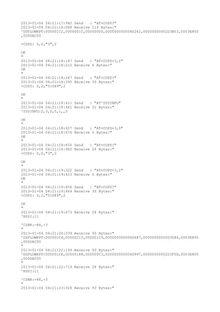 2013-01-04 04:21:17:942 Send   : "AT+COPS?
"
2013-01-04 04:21:18:088 Receive 119 Bytes:"
^DSFLOWRPT:000001C2,0000001C,00000000,000000000004D262,00000000002D3B53,0003E800
,000DAC00

+COPS: 0,0,"3",2

OK
"
2013-01-04 04:21:18:147   Send   : "AT+COPS=3,2"
2013-01-04 04:21:18:212   Receive 6 Bytes:"
OK
"
2013-01-04 04:21:18:247   Send   : "AT+COPS?
"
2013-01-04 04:21:18:395   Receive 30 Bytes:"
+COPS: 0,2,"51089",2

OK
"
2013-01-04 04:21:18:411 Send   : "AT^SYSINFO"
2013-01-04 04:21:18:481 Receive 31 Bytes:"
^SYSINFO:2,3,0,5,1,,5

OK
"
2013-01-04 04:21:18:627   Send   : "AT+COPS=3,0"
2013-01-04 04:21:18:676   Receive 6 Bytes:"
OK
"
2013-01-04 04:21:18:856   Send   : "AT+COPS?
"
2013-01-04 04:21:18:982   Receive 26 Bytes:"
+COPS: 0,0,"3",2

OK
"
2013-01-04 04:21:19:322   Send   : "AT+COPS=3,2"
2013-01-04 04:21:19:413   Receive 6 Bytes:"
OK
"
2013-01-04 04:21:19:456   Send   : "AT+COPS?
"
2013-01-04 04:21:19:464   Receive 30 Bytes:"
+COPS: 0,2,"51089",2

OK
"
2013-01-04 04:21:19:673 Receive 28 Bytes:"
^RSSI:11

^CSNR:-88,-3
"
2013-01-04 04:21:20:039 Receive 93 Bytes:"
^DSFLOWRPT:000001C4,00000212,00000119,000000000004D687,00000000002D3D86,0003E800
,000DAC00
"
2013-01-04 04:21:22:199 Receive 93 Bytes:"
^DSFLOWRPT:000001C6,00000188,000000C3,000000000004D997,00000000002D3F0D,0003E800
,000DAC00
"
2013-01-04 04:21:22:719 Receive 28 Bytes:"
^RSSI:11

^CSNR:-88,-3
"
2013-01-04 04:21:23:928 Receive 93 Bytes:"
 