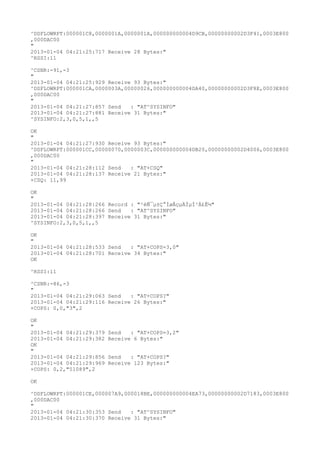 ^DSFLOWRPT:000001C8,0000001A,0000001A,000000000004D9CB,00000000002D3F41,0003E800
,000DAC00
"
2013-01-04 04:21:25:717 Receive 28 Bytes:"
^RSSI:11

^CSNR:-91,-3
"
2013-01-04 04:21:25:929 Receive 93 Bytes:"
^DSFLOWRPT:000001CA,0000003A,00000026,000000000004DA40,00000000002D3F8E,0003E800
,000DAC00
"
2013-01-04 04:21:27:857 Send   : "AT^SYSINFO"
2013-01-04 04:21:27:881 Receive 31 Bytes:"
^SYSINFO:2,3,0,5,1,,5

OK
"
2013-01-04 04:21:27:930 Receive 93 Bytes:"
^DSFLOWRPT:000001CC,00000070,0000003C,000000000004DB20,00000000002D4006,0003E800
,000DAC00
"
2013-01-04 04:21:28:112 Send   : "AT+CSQ"
2013-01-04 04:21:28:137 Receive 21 Bytes:"
+CSQ: 11,99

OK
"
2013-01-04 04:21:28:266 Record : "²éÑ¯µ±Ç°ÍøÂçµÄÏµÍ³Ä£Ê½"
2013-01-04 04:21:28:266 Send   : "AT^SYSINFO"
2013-01-04 04:21:28:397 Receive 31 Bytes:"
^SYSINFO:2,3,0,5,1,,5

OK
"
2013-01-04 04:21:28:533 Send   : "AT+COPS=3,0"
2013-01-04 04:21:28:701 Receive 34 Bytes:"
OK

^RSSI:11

^CSNR:-86,-3
"
2013-01-04 04:21:29:063 Send   : "AT+COPS?
"
2013-01-04 04:21:29:116 Receive 26 Bytes:"
+COPS: 0,0,"3",2

OK
"
2013-01-04 04:21:29:379   Send   : "AT+COPS=3,2"
2013-01-04 04:21:29:382   Receive 6 Bytes:"
OK
"
2013-01-04 04:21:29:856   Send   : "AT+COPS?
"
2013-01-04 04:21:29:969   Receive 123 Bytes:"
+COPS: 0,2,"51089",2

OK

^DSFLOWRPT:000001CE,000007A9,000018BE,000000000004EA73,00000000002D7183,0003E800
,000DAC00
"
2013-01-04 04:21:30:353 Send   : "AT^SYSINFO"
2013-01-04 04:21:30:370 Receive 31 Bytes:"
 