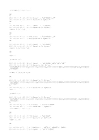 ^SYSINFO:2,3,0,5,1,,5

OK
"
2013-01-04 04:21:30:613   Send   : "AT+COPS=3,0"
2013-01-04 04:21:30:616   Receive 6 Bytes:"
OK
"
2013-01-04 04:21:30:917   Send   : "AT+COPS?
"
2013-01-04 04:21:30:955   Receive 26 Bytes:"
+COPS: 0,0,"3",2

OK
"
2013-01-04 04:21:31:005   Send   : "AT+COPS=3,2"
2013-01-04 04:21:31:009   Receive 6 Bytes:"
OK
"
2013-01-04 04:21:31:623   Send   : "AT+COPS?
"
2013-01-04 04:21:31:907   Receive 58 Bytes:"
+COPS: 0,2,"51089",2

OK

^RSSI:11

^CSNR:-89,-3
"
2013-01-04 04:21:32:041 Send   : "AT+CPMS="SM","SM","SM""
2013-01-04 04:21:32:190 Receive 124 Bytes:"
^DSFLOWRPT:000001D0,00000088,0000005A,000000000004EB84,00000000002D7238,0003E800
,000DAC00

+CPMS: 0,50,0,50,0,50

OK
"
2013-01-04 04:21:33:935 Receive 93 Bytes:"
^DSFLOWRPT:000001D2,0000001A,00000000,000000000004EBB8,00000000002D7238,0003E800
,000DAC00
"
2013-01-04 04:21:34:648 Receive 28 Bytes:"
^RSSI:11

^CSNR:-92,-3
"
2013-01-04 04:21:35:956 Receive 93 Bytes:"
^DSFLOWRPT:000001D4,00000385,00000103,000000000004F2C3,00000000002D743F,0003E800
,000DAC00
"
2013-01-04 04:21:37:520 Send   : "AT^SYSINFO"
2013-01-04 04:21:37:544 Receive 31 Bytes:"
^SYSINFO:2,3,0,5,1,,5

OK
"
2013-01-04 04:21:37:702 Send   : "AT+CSQ"
2013-01-04 04:21:37:707 Receive 21 Bytes:"
+CSQ: 11,99

OK
"
2013-01-04 04:21:37:815 Record : "²éÑ¯µ±Ç°ÍøÂçµÄÏµÍ³Ä£Ê½"
2013-01-04 04:21:37:815 Send   : "AT^SYSINFO"
 