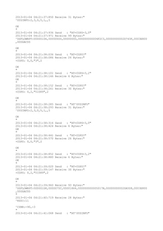 2013-01-04 04:21:37:850 Receive 31 Bytes:"
^SYSINFO:2,3,0,5,1,,5

OK
"
2013-01-04 04:21:37:936 Send   : "AT+COPS=3,0"
2013-01-04 04:21:37:971 Receive 99 Bytes:"
^DSFLOWRPT:000001D6,00000000,00000000,000000000004F2C3,00000000002D743F,0003E800
,000DAC00

OK
"
2013-01-04 04:21:38:036 Send   : "AT+COPS?
"
2013-01-04 04:21:38:086 Receive 26 Bytes:"
+COPS: 0,0,"3",2

OK
"
2013-01-04 04:21:38:101   Send   : "AT+COPS=3,2"
2013-01-04 04:21:38:146   Receive 6 Bytes:"
OK
"
2013-01-04 04:21:38:152   Send   : "AT+COPS?
"
2013-01-04 04:21:38:261   Receive 30 Bytes:"
+COPS: 0,2,"51089",2

OK
"
2013-01-04 04:21:38:285 Send   : "AT^SYSINFO"
2013-01-04 04:21:38:293 Receive 31 Bytes:"
^SYSINFO:2,3,0,5,1,,5

OK
"
2013-01-04 04:21:38:316   Send   : "AT+COPS=3,0"
2013-01-04 04:21:38:424   Receive 6 Bytes:"
OK
"
2013-01-04 04:21:38:441   Send   : "AT+COPS?
"
2013-01-04 04:21:38:570   Receive 26 Bytes:"
+COPS: 0,0,"3",2

OK
"
2013-01-04 04:21:38:852   Send   : "AT+COPS=3,2"
2013-01-04 04:21:38:880   Receive 6 Bytes:"
OK
"
2013-01-04 04:21:39:020   Send   : "AT+COPS?
"
2013-01-04 04:21:39:147   Receive 30 Bytes:"
+COPS: 0,2,"51089",2

OK
"
2013-01-04 04:21:39:960 Receive 93 Bytes:"
^DSFLOWRPT:000001D8,0000075C,00001864,000000000005017B,00000000002DA508,0003E800
,000DAC00
"
2013-01-04 04:21:40:719 Receive 28 Bytes:"
^RSSI:11

^CSNR:-90,-3
"
2013-01-04 04:21:41:068 Send     : "AT^SYSINFO"
 