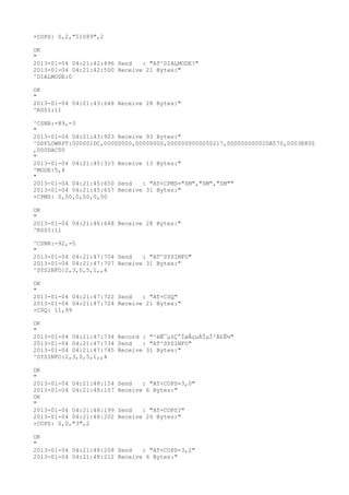 +COPS: 0,2,"51089",2

OK
"
2013-01-04 04:21:42:496 Send   : "AT^DIALMODE?
"
2013-01-04 04:21:42:500 Receive 21 Bytes:"
^DIALMODE:0

OK
"
2013-01-04 04:21:43:648 Receive 28 Bytes:"
^RSSI:11

^CSNR:-89,-3
"
2013-01-04 04:21:43:923 Receive 93 Bytes:"
^DSFLOWRPT:000001DC,00000000,00000000,0000000000050217,00000000002DA570,0003E800
,000DAC00
"
2013-01-04 04:21:45:313 Receive 13 Bytes:"
^MODE:5,4
"
2013-01-04 04:21:45:650 Send   : "AT+CPMS="SM","SM","SM""
2013-01-04 04:21:45:657 Receive 31 Bytes:"
+CPMS: 0,50,0,50,0,50

OK
"
2013-01-04 04:21:46:648 Receive 28 Bytes:"
^RSSI:11

^CSNR:-92,-5
"
2013-01-04 04:21:47:704 Send   : "AT^SYSINFO"
2013-01-04 04:21:47:707 Receive 31 Bytes:"
^SYSINFO:2,3,0,5,1,,4

OK
"
2013-01-04 04:21:47:722 Send   : "AT+CSQ"
2013-01-04 04:21:47:724 Receive 21 Bytes:"
+CSQ: 11,99

OK
"
2013-01-04 04:21:47:734 Record : "²éÑ¯µ±Ç°ÍøÂçµÄÏµÍ³Ä£Ê½"
2013-01-04 04:21:47:734 Send   : "AT^SYSINFO"
2013-01-04 04:21:47:745 Receive 31 Bytes:"
^SYSINFO:2,3,0,5,1,,4

OK
"
2013-01-04 04:21:48:154   Send   : "AT+COPS=3,0"
2013-01-04 04:21:48:157   Receive 6 Bytes:"
OK
"
2013-01-04 04:21:48:199   Send   : "AT+COPS?
"
2013-01-04 04:21:48:202   Receive 26 Bytes:"
+COPS: 0,0,"3",2

OK
"
2013-01-04 04:21:48:208 Send   : "AT+COPS=3,2"
2013-01-04 04:21:48:212 Receive 6 Bytes:"
 