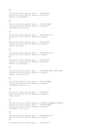 OK
"
2013-01-04 04:21:48:269 Send   : "AT+COPS?
"
2013-01-04 04:21:48:273 Receive 30 Bytes:"
+COPS: 0,2,"51089",2

OK
"
2013-01-04 04:21:48:291 Send   : "AT^SYSINFO"
2013-01-04 04:21:48:295 Receive 31 Bytes:"
^SYSINFO:2,3,0,5,1,,4

OK
"
2013-01-04 04:21:48:341   Send   : "AT+COPS=3,0"
2013-01-04 04:21:48:347   Receive 6 Bytes:"
OK
"
2013-01-04 04:21:48:355   Send   : "AT+COPS?
"
2013-01-04 04:21:48:359   Receive 26 Bytes:"
+COPS: 0,0,"3",2

OK
"
2013-01-04 04:21:48:397   Send   : "AT+COPS=3,2"
2013-01-04 04:21:48:402   Receive 6 Bytes:"
OK
"
2013-01-04 04:21:48:409   Send   : "AT+COPS?
"
2013-01-04 04:21:48:413   Receive 30 Bytes:"
+COPS: 0,2,"51089",2

OK
"
2013-01-04 04:21:56:327 Send   : "AT+CPMS="SM","SM","SM""
2013-01-04 04:21:56:331 Receive 31 Bytes:"
+CPMS: 0,50,0,50,0,50

OK
"
2013-01-04 04:21:57:571 Send   : "AT^SYSINFO"
2013-01-04 04:21:57:720 Receive 31 Bytes:"
^SYSINFO:2,3,0,5,1,,4

OK
"
2013-01-04 04:21:57:736 Send   : "AT+CSQ"
2013-01-04 04:21:57:739 Receive 21 Bytes:"
+CSQ: 11,99

OK
"
2013-01-04 04:21:57:811 Record : "²éÑ¯µ±Ç°ÍøÂçµÄÏµÍ³Ä£Ê½"
2013-01-04 04:21:57:811 Send   : "AT^SYSINFO"
2013-01-04 04:21:58:014 Receive 31 Bytes:"
^SYSINFO:2,3,0,5,1,,4

OK
"
2013-01-04 04:21:58:126 Send   : "AT+COPS=3,0"
2013-01-04 04:21:58:207 Receive 6 Bytes:"
OK
"
2013-01-04 04:21:58:279 Send   : "AT+COPS?
"
 