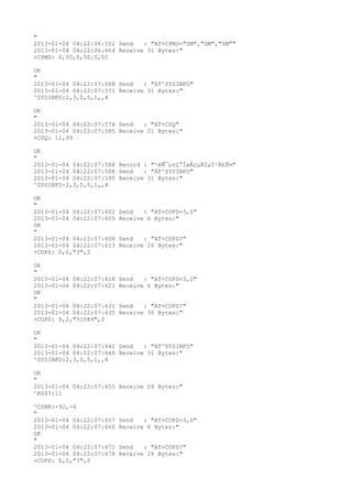 "
2013-01-04 04:22:06:552 Send   : "AT+CPMS="SM","SM","SM""
2013-01-04 04:22:06:664 Receive 31 Bytes:"
+CPMS: 0,50,0,50,0,50

OK
"
2013-01-04 04:22:07:568 Send   : "AT^SYSINFO"
2013-01-04 04:22:07:571 Receive 31 Bytes:"
^SYSINFO:2,3,0,5,1,,4

OK
"
2013-01-04 04:22:07:578 Send   : "AT+CSQ"
2013-01-04 04:22:07:585 Receive 21 Bytes:"
+CSQ: 11,99

OK
"
2013-01-04 04:22:07:588 Record : "²éÑ¯µ±Ç°ÍøÂçµÄÏµÍ³Ä£Ê½"
2013-01-04 04:22:07:588 Send   : "AT^SYSINFO"
2013-01-04 04:22:07:590 Receive 31 Bytes:"
^SYSINFO:2,3,0,5,1,,4

OK
"
2013-01-04 04:22:07:602   Send   : "AT+COPS=3,0"
2013-01-04 04:22:07:605   Receive 6 Bytes:"
OK
"
2013-01-04 04:22:07:608   Send   : "AT+COPS?
"
2013-01-04 04:22:07:613   Receive 26 Bytes:"
+COPS: 0,0,"3",2

OK
"
2013-01-04 04:22:07:618   Send   : "AT+COPS=3,2"
2013-01-04 04:22:07:621   Receive 6 Bytes:"
OK
"
2013-01-04 04:22:07:631   Send   : "AT+COPS?
"
2013-01-04 04:22:07:635   Receive 30 Bytes:"
+COPS: 0,2,"51089",2

OK
"
2013-01-04 04:22:07:642 Send   : "AT^SYSINFO"
2013-01-04 04:22:07:646 Receive 31 Bytes:"
^SYSINFO:2,3,0,5,1,,4

OK
"
2013-01-04 04:22:07:655 Receive 28 Bytes:"
^RSSI:11

^CSNR:-92,-4
"
2013-01-04 04:22:07:657   Send   : "AT+COPS=3,0"
2013-01-04 04:22:07:660   Receive 6 Bytes:"
OK
"
2013-01-04 04:22:07:671   Send   : "AT+COPS?
"
2013-01-04 04:22:07:678   Receive 26 Bytes:"
+COPS: 0,0,"3",2
 
