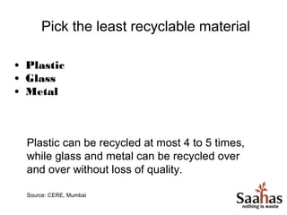 Pick the least recyclable material

• Plastic
• Glass
• Metal



  Plastic can be recycled at most 4 to 5 times,
  while glass and metal can be recycled over
  and over without loss of quality.

  Source: CERE, Mumbai
 