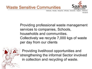 Waste Sensitive Communities
                      reduce, reuse, recycle, refuse, recover, repair, restore,
                                                                        reclaim




      Providing professional waste management
      services to companies, Schools,
      households and communities.
      Collectively we recycle 7,000 kgs of waste
      per day from our clients

       Providing livelihood opportunities and
      strengthening the informal Sector involved
       in collection and recycling of waste.
 
