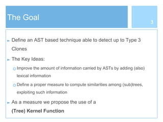 The Goal
► Define an AST based technique able to detect up to Type 3
Clones
► The Key Ideas:
○ Improve the amount of information carried by ASTs by adding (also)
lexical information
○ Define a proper measure to compute similarities among (sub)trees,
exploiting such information
► As a measure we propose the use of a
(Tree) Kernel Function
3
 