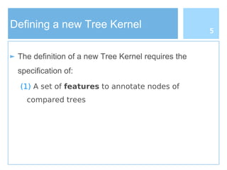Defining a new Tree Kernel
► The definition of a new Tree Kernel requires the
specification of:
(1) A set of features to annotate nodes of
compared trees
5
 