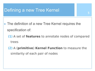 Defining a new Tree Kernel
► The definition of a new Tree Kernel requires the
specification of:
(1) A set of features to annotate nodes of compared
trees
(2) A (primitive) Kernel Function to measure the
similarity of each pair of nodes
5
 