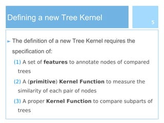 Defining a new Tree Kernel
► The definition of a new Tree Kernel requires the
specification of:
(1) A set of features to annotate nodes of compared
trees
(2) A (primitive) Kernel Function to measure the
similarity of each pair of nodes
(3) A proper Kernel Function to compare subparts of
trees
5
 