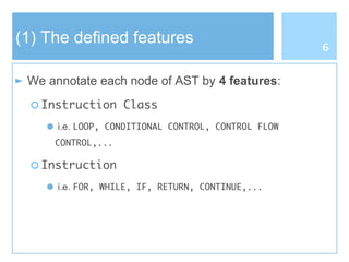 (1) The defined features
► We annotate each node of AST by 4 features:
○ Instruction Class
● i.e. LOOP, CONDITIONAL CONTROL, CONTROL FLOW
CONTROL,...
○ Instruction
● i.e. FOR, WHILE, IF, RETURN, CONTINUE,...
6
 