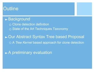 Outline
►Background
○ Clone detection definition
○ State of the Art Techniques Taxonomy
►Our Abstract Syntax Tree based Proposal
○ A Tree Kernel based approach for clone detection
►A preliminary evaluation
 