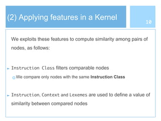 (2) Applying features in a Kernel
We exploits these features to compute similarity among pairs of
nodes, as follows:
► Instruction Class filters comparable nodes
○ We compare only nodes with the same Instruction Class
► Instruction, Context and Lexemes are used to define a value of
similarity between compared nodes
10
 