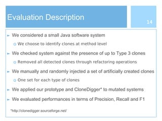 Evaluation Description
► We considered a small Java software system
○ We choose to identify clones at method level
► We checked system against the presence of up to Type 3 clones
○ Removed all detected clones through refactoring operations
► We manually and randomly injected a set of artificially created clones
○ One set for each type of clones
► We applied our prototype and CloneDigger* to mutated systems
► We evaluated performances in terms of Precision, Recall and F1
*http://clonedigger.sourceforge.net/
14
 
