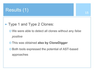 Results (1)
► Type 1 and Type 2 Clones:
○ We were able to detect all clones without any false
positive
○ This was obtained also by CloneDigger
○ Both tools expressed the potential of AST-based
approaches
15
 