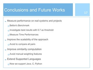 Conclusions and Future Works
► Measure performance on real systems and projects
○ Bellon's Benchmark
○ Investigate best results with 0.7 as threshold
○ Measure Time Performances
► Improve the scalability of the approach
○ Avoid to compare all pairs
► Improve similarity computation
○ Avoid manual weighting features
► Extend Supported Languages
○ Now we support Java, C, Python
17
 