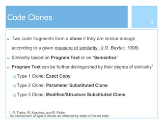 Code Clones
► Two code fragments form a clone if they are similar enough
according to a given measure of similarity (I.D. Baxter, 1998)
► Similarity based on Program Text or on “Semantics”
► Program Text can be further distinguished by their degree of similarity1
○ Type 1 Clone: Exact Copy
○ Type 2 Clone: Parameter Substituted Clone
○ Type 3 Clone: Modified/Structure Substituted Clone
1. R. Tiarks, R. Koschke, and R. Falke,
An assessment of type-3 clones as detected by state-of-the-art tools
1
 