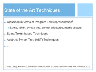 State of the Art Techniques
► Classified in terms of Program Text representation2
○ String, token, syntax tree, control structures, metric vectors
► String/Token based Techniques
► Abstract Syntax Tree (AST) Techniques
► ...
2
2. Roy, Cordy, Koschke Comparison and Evaluation of Clone Detection Tools and Technique 2009
 