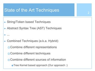 State of the Art Techniques
► String/Token based Techniques
► Abstract Syntax Tree (AST) Techniques
► ...
► Combined Techniques (a.k.a. Hybrid)
○Combine different representations
○Combine different techniques
○Combine different sources of information
●Tree Kernel based approach (Our approach :)
2
 