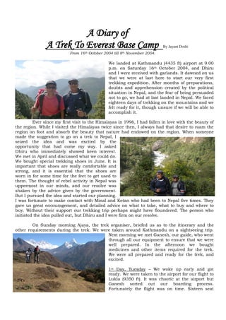A Diary of
               A Trek To Everest Base Camp                                  By Jayant Doshi
                           From 16th October 2004 till 8th November 2004.

                                               We landed at Kathmandu (4435 ft) airport at 9.00
                                               p.m. on Saturday 16th October 2004, and Dhiru
                                               and I were received with garlands. It dawned on us
                                               that we were at last here to start our very first
                                               trekking expedition. After months of preparations,
                                               doubts and apprehension created by the political
                                               situation in Nepal, and the fear of being persuaded
                                               not to go, we had at last landed in Nepal. We faced
                                               eighteen days of trekking on the mountains and we
                                               felt ready for it, though unsure if we will be able to
                                               accomplish it.

         Ever since my first visit to the Himalayas in 1996, I had fallen in love with the beauty of
the region. While I visited the Himalayas twice since then, I always had that desire to roam the
region on foot and absorb the beauty that nature had endowed on the region. When someone
made the suggestion to go on a trek to Nepal, I
seized the idea and was excited by the
opportunity that had come my way. I asked
Dhiru who immediately showed keen interest.
We met in April and discussed what we could do.
We bought special trekking shoes in June. It is
important that shoes are really comfortable and
strong, and it is essential that the shoes are
worn in for some time for the feet to get used to
them. The thought of rebel activity in Nepal was
uppermost in our minds, and our resolve was
shaken by the advice given by the government.
But I pursued the idea and started our planning.
I was fortunate to make contact with Minal and Ketan who had been to Nepal five times. They
gave us great encouragement, and detailed advice on what to take, what to buy and where to
buy. Without their support our trekking trip perhaps might have floundered. The person who
initiated the idea pulled out, but Dhiru and I were firm on our resolve.

        On Sunday morning Ajaya, the trek organiser, briefed us as to the itinerary and the
other requirements during the trek. We were taken around Kathmandu on a sightseeing trip.
                                          Next morning we met Ganesh, our guide, who went
                                          through all our equipment to ensure that we were
                                          well prepared. In the afternoon we bought
                                          medicines and other items required for the trek.
                                          We were all prepared and ready for the trek, and
                                          excited.

                                               1st Day, Tuesday – We woke up early and got
                                               ready. We were taken to the airport for our flight to
                                               Lukla (9350 ft). It was chaotic at the airport but
                                               Ganesh sorted out our boarding process.
                                               Fortunately the flight was on time. Sixteen seat
 