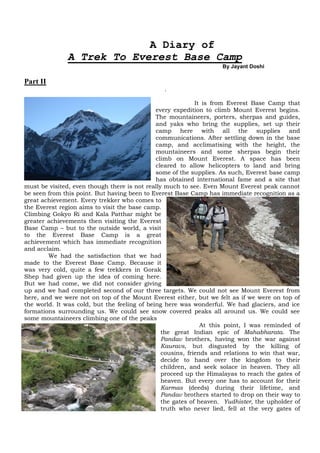 A Diary of
              A Trek To Everest Base Camp
                                                                    By Jayant Doshi

Part II
                                                .

                                                            It is from Everest Base Camp that
                                              every expedition to climb Mount Everest begins.
                                              The mountaineers, porters, sherpas and guides,
                                              and yaks who bring the supplies, set up their
                                              camp here with all the supplies and
                                              communications. After settling down in the base
                                              camp, and acclimatising with the height, the
                                              mountaineers and some sherpas begin their
                                              climb on Mount Everest. A space has been
                                              cleared to allow helicopters to land and bring
                                              some of the supplies. As such, Everest base camp
                                              has obtained international fame and a site that
must be visited, even though there is not really much to see. Even Mount Everest peak cannot
be seen from this point. But having been to Everest Base Camp has immediate recognition as a
great achievement. Every trekker who comes to
the Everest region aims to visit the base camp.
Climbing Gokyo Ri and Kala Patthar might be
greater achievements then visiting the Everest
Base Camp – but to the outside world, a visit
to the Everest Base Camp is a great
achievement which has immediate recognition
and acclaim.
        We had the satisfaction that we had
made to the Everest Base Camp. Because it
was very cold, quite a few trekkers in Gorak
Shep had given up the idea of coming here.
But we had come, we did not consider giving
up and we had completed second of our three targets. We could not see Mount Everest from
here, and we were not on top of the Mount Everest either, but we felt as if we were on top of
the world. It was cold, but the feeling of being here was wonderful. We had glaciers, and ice
formations surrounding us. We could see snow covered peaks all around us. We could see
some mountaineers climbing one of the peaks
                                                              At this point, I was reminded of
                                                the great Indian epic of Mahabharata. The
                                                Pandav brothers, having won the war against
                                                Kauravs, but disgusted by the killing of
                                                cousins, friends and relations to win that war,
                                                decide to hand over the kingdom to their
                                                children, and seek solace in heaven. They all
                                                proceed up the Himalayas to reach the gates of
                                                heaven. But every one has to account for their
                                                Karmas (deeds) during their lifetime, and
                                                Pandav brothers started to drop on their way to
                                                the gates of heaven. Yudhister, the upholder of
                                                truth who never lied, fell at the very gates of
 