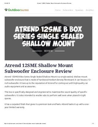 12/4/2019 Atrend 12SME Shallow Mount Subwoofer Enclosure Review
https://outdoorsumo.com/atrend-12sme-shallow-mount-subwoofer-review/ 1/7
Home Subwoofers Speakers Amplifiers
Atrend 12SME Shallow Mount
Subwoofer Enclosure Review
Atrend 12SME B Box Series Single Sealed Shallow Mount is a single sealed, shallow mount
subwoofer enclosure that is made of hardwood medium density breboard. It can house a 12-
inch subwoofer. It lives up to the reputation of Atrend for coming out with high-quality car
audio equipment and accessories.
This box is speci cally designed and engineered to maximize the sound quality of speci c
subwoofers. It is also intended to enable subs to perform well even when placed in tight
spaces.
It has a carpeted nish that gives it a premium look and feels. Attend backs it up with a one-
year limited warranty.
 