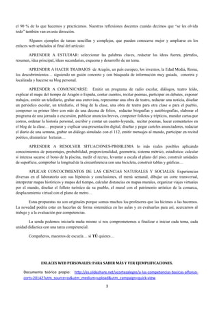 el 90 % de lo que hacemos y practicamos. Nuestras reflexiones docentes cuando decimos que “se les olvida 
todo” también van en esta dirección. 
Algunos ejemplos de tareas sencillas y complejas, que pueden conocerse mejor y ampliarse en los 
enlaces web señalados al final del artículo: 
APRENDER A ESTUDIAR: seleccionar las palabras claves, redactar las ideas fuerza, párrafos, 
resumen, idea principal, ideas secundarias, esquema y desarrollo de un tema. 
APRENDER A HACER TRABAJOS de Aragón, un país europeo, los inventos, la Edad Media, Roma, 
los descubrimientos… siguiendo un guión concreto y con búsqueda de información muy guiada, concreta y 
localizada y hacerse su blog personal. 
APRENDER A COMUNICARSE: Emitir un programa de radio escolar, diálogos, teatro leído, 
explicar el mapa del tiempo de Aragón o España, contar cuentos, recitar poemas, participar en debates, exponer 
trabajos, emitir un telediario, grabar una entrevista, representar una obra de teatro, redactar una noticia, diseñar 
un periódico escolar, un telediario, el blog de la clase, una obra de teatro para otra clase o para el pueblo, 
componer su primer libro con más de una decena de folios, redactar biografías y autobiografías, elaborar el 
programa de una jornada o excursión, publicar anuncios breves, componer folletos y trípticos, mandar cartas por 
correo, ordenar la historia personal, escribir y contar un cuento-leyenda, recitar poemas, hacer comentarios en 
el blog de la clase… preparar y explicar una presentación digital, diseñar y pegar carteles anunciadores, redactar 
el diario de una semana, grabar un diálogo simulado con el 112, emitir mensajes al mundo, participar en recital 
poético, dramatizar lecturas… 
APRENDER A RESOLVER SITUACIONES-PROBLEMA lo más reales posibles aplicando 
conocimientos de porcentajes, probabilidad, proporcionalidad, geometría, sistema métrico, estadística: calcular 
si interesa sacarse el bono de la piscina, medir el recreo, levantar a escala el plano del piso, construir unidades 
de superficie, comprobar la longitud de la circunferencia con una bicicleta, construir tablas y gráficas… 
APLICAR CONCOCIMIENTOS DE LAS CIENCIAS NATURALES Y SOCIALES: Experiencias 
diversas en el laboratorio con sus hipótesis y conclusiones, el menú semanal, dibujar un corte transversal, 
interpretar mapas históricos y mapas del tiempo, calcular distancias en mapas murales, organizar viajes virtuales 
por el mundo, diseñar el folleto turístico de su pueblo, el mural con el patrimonio artístico de la comarca, 
desplazamiento virtual con el plano de metro… 
Estas propuestas no son originales porque somos muchos los profesores que las hicimos o las hacemos. 
La novedad podría estar en hacerlas de forma sistemática en las aulas y en evaluarlas para así, acercarnos al 
trabajo y a la evaluación por competencias. 
La senda podemos iniciarla maña mismo si nos comprometemos a finalizar o iniciar cada tema, cada 
unidad didáctica con una tarea competencial. 
Compañeros, maestros de escuela… si TÚ quieres… 
ENLACES WEB PERSONALES: PARA SABER MÁS Y VER EJEMPLIFICACIONES. 
Documento teórico propio: http://es.slideshare.net/acortesalegre/a-las-competencias-basicas-alfonso-corts- 
20142?utm_source=ss&utm_medium=upload&utm_campaign=quick-view 
3 
 