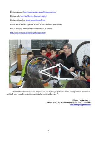 Blog profesional: http://maestricodeeescuela.blogspot.com.es/ 
Blog de aula: http://kidblog.org/Zagalesyzagalas/ 
Contacto disponible: acortesalegre@gmail.com 
Centro: CEIP Mamés Esperabé de Ejea de los Caballeros. (Zaragoza) 
Para el trabajo y formación por competencias en centros: 
http://www.wix.com/acortesalegre/direccioncpr 
Observando e identificando una máquina con sus engranajes, palancas, piezas y componentes, desarrollos, 
utilidad, usos, cuidados y mantenimiento, peligros, seguridad…en 6º. 
Alfonso Cortés Alegre. 
Tercer Ciclo C.P. Mamés Esperabé de Ejea (Zaragoza) 
acortesalegre@gmail.com 
4 
