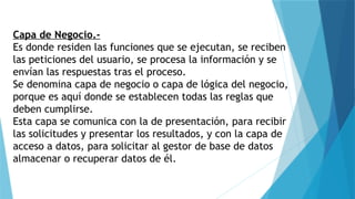 Capa de Negocio.-
Es donde residen las funciones que se ejecutan, se reciben
las peticiones del usuario, se procesa la información y se
envían las respuestas tras el proceso.
Se denomina capa de negocio o capa de lógica del negocio,
porque es aquí donde se establecen todas las reglas que
deben cumplirse.
Esta capa se comunica con la de presentación, para recibir
las solicitudes y presentar los resultados, y con la capa de
acceso a datos, para solicitar al gestor de base de datos
almacenar o recuperar datos de él.
 