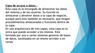 Capa de acceso a datos.-
Esta capa es la encargada de almacenar los datos
del sistema y de los usuarios. Su función es
almacenar y devolver datos a la capa de negocio,
aunque para esto también es necesario, que tengan
procedimientos almacenados y funciones dentro de
la capa.
En una arquitectura de tres capas, esta capa es la
única que puede acceder a los mismos. Está
formada por uno o varios sistemas gestores de bases
de datos, localizados en un mismo servidor o en
varios.
 