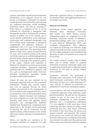 Choanal Atresia; 15 years experience
The Turkish Journal of Pediatrics ▪ January-February 2021 137
Turk J Pediatr 2021; 63(1): 136-140
cyanosis, and stridor; should concern immediate
maintenance of an adequate airway by oral
airway or intubation.5
Unilateral CA presents
usually between 5 and 24 months, with a snoring
cry, unilateral rhinorrhea, mouth breathing,
respiratory failure and may go unnoticed.5,6
When there is a suspicion of CA, it can be
evaluated by advancing a nasogastric tube
through the nostrils or searching the presence/
absence of airflow out of the nostrils, and it
can be directly confirmed by nasal endoscopic
examination and computed tomography scan
(CT).6
When nasal endoscopy is performed
suboptimally, the definitive diagnosis is
established with a CT scan of the paranasal
sinuses and skull base. The narrowing of the
posterior nasal cavity will be demonstrated by
CT scan, such as medial bowing of the lateral
wall of the nasal cavity, and the impingement at
the level of the anterior aspect of the pterygoid
plates and a widening of the posterior portion
of the vomer.7
Patients with unilateral or
bilateral CA should be screened for associated
congenital disorders. Associated congenital
anomalies may be identified in patients with
CA, such as developmental delay, hormonal
disorders, maxillofacial anomalies, cardiac
disorders cerebral abnormalities.8
Almost all cases are now repaired via an
endoscopic approach with the aid of powered
instruments.3
Despite that, revision surgery
may even be required, because the major
problem encountered in the management of
CA is re-stenosis after surgical correction, and it
occurs because of scar and/or granulation tissue
formation. Adjunct therapies and techniques
have been employed to avoid such problems.
Inserting nasal stents and applying topical
mitomycin (an aminoglycoside antibiotic
isolated from Streptomyces caespitosus) intra-
operatively to the choanae can be performed
to decrease the risk of re-stenosis, but the
reported efficacy of these measures vary widely
with some studies showing counterproductive
effects.9
Herein, we describe our experience in the
transnasal treatment of congenital CA with
endoscopic approach efficacy of placement of
an intranasal stent, and applying mitomycin in
our tertiary care center.
Material and Methods
Institutional review board approval was
obtained from Hacettepe University
(GO 14-474, 5.11. 2014). Patient records,
undergoing surgery for congenital CA at the
Hacettepe University Faculty of Medicine’s
Otorhinolaryngology clinic over a period of
15 years (January 2000-January 2015) were
evaluated retrospectively. Data collection
was based on reviewing case histories. Eight
patients who had correction surgery previously
for CA at other institutions were excluded from
the study. A total of 58 patients were analyzed
in our study.
The variables analyzed; Gender, type of atretic
plate, side of atresia, details of surgeries
performed (transnasal endoscopic repair only
or application of nasal stent or applying topical
mitomycin C), the need of revision surgery
were evaluated.
Preoperative evaluation; We performed a
thorough prior assessment of all patients by
nasal endoscopic examination, with a flexible
fiberscope (2.2 mm) or a rigid endoscope (2.7
mm), and for 13 patients we performed an
additional CT scan of the craniofacial complex.
Surgical approach; All cases were performed by
a transnasal approach using endoscopy under
general anesthesia. We did not use navigation
systems in any of the cases. In all cases,
cottonoids impregnated in local anesthetic
(lidocain) and a vasoconstrictor (adrenaline
1%) were applied in both nasal fossa. Nasal
endoscopy was then carried out using a nasal
endoscope (2,8 mm, Karl Storz). Following
the bottom of the nasal fossa, the choana was
opened medially and inferiorly. The incision
of the mucosa was carried out with sicle knife.
Once the nasal mucosa covering the atretic plate
was removed, the plate and the posterior part
of the vomer were extracted with microsurgical
 