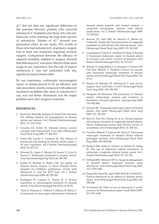 Bajin MD, et al Turk J Pediatr 2021; 63(1): 136-140
The Turkish Journal of Pediatrics ▪ January-February 2021
140
al.19
did not find any significant difference in
the outcome between patients who received
mitomycin C treatment and those who did not.
Likewise, when assesing the long term success
of mitomycin, Teissier et al.10
showed non
persuasive effect. In our study, 50% (n:4/8) of
those who had mitomycin C at primary surgery
had at least one restenosis requiring revision
surgery. Comparison between the efficacy of
adjacent modality addited to surgery showed
that Mitomiycin C was more effective than stent
usage in our experience, but the role of topical
mitomycin C was not associated with any
significant improvment either.
By our experience, endoscopic microsurgical
repair of atresia proved to be an effective and
safe procedure, results compared with adjuvant
treatment modalities like stent or mitomycin C
use, was not better. Restenosis was the major
problem seen after surgical correction.
REFERENCES
1.	 Bedwell J, Shah RK, Bauman N, Zalzal GH, Preciado
DA. Balloon dilation for management of choanal
atresia and stenosis. Int J Pediatr Otorhinolaryngol
2011; 75: 1515-1518.
2.	 Corrales CE, Koltai PJ. Choanal atresia: current
concepts and controversies. Curr Opin Otolaryngol
Head Neck Surg 2009; 17: 466-470.
3.	 Carter JM, Lawlor C, Guarisco JL. The efficacy of
mitomycin and stenting in choanal atresia repair: a
20 year experience. Int J Pediatr Otorhinolaryngol
2014; 78: 307-311.
4.	 Llorente JL, Lopez F, Morato M, Suarez V, Coca A,
Suarez C. Endoscopic treatment of choanal atresia.
Acta Otorrinolaringol Esp 2013; 64: 389-395.
5.	 Kubba H, Bennett A, Bailey CM. An update on
choanal atresia surgery at Great Ormond Street
Hospital for Children: preliminary results with
Mitomycin C and the KTP laser. Int J Pediatr
Otorhinolaryngol 2004; 68: 939-945.
6.	 Rodriguez H, Cuestas G, Passali D. A 20-year
experience in microsurgical treatment of choanal
atresia. Acta Otorrinolaringol Esp 2014; 65: 85-92.
7.	 Aslan S, Yilmazer C, Yildirim T, Akkuzu B, Yilmaz I.
Comparison of nasal region dimensions in bilateral
choanal atresia patients and normal controls: a
computed tomographic analysis with clinical
implications. Int J Pediatr Otorhinolaryngol 2009;
73: 329-335.
8.	 Burrow TA, Saal HM, de Alarcon A, Martin LJ,
Cotton RT, Hopkin RJ. Characterization of congenital
anomalies in individuals with choanal atresia. Arch
Otolaryngol Head Neck Surg 2009; 135: 543-547.
9.	 Uzomefuna V, Glynn F, Al-Omari B, Hone S, Russell
J. Transnasal endoscopic repair of choanal atresia
in a tertiary care centre: a review of outcomes. Int J
Pediatr Otorhinolaryngol 2012; 76: 613-617.
10.	 Teissier N, Kaguelidou F, Couloigner V, Francois M,
Van Den Abbeele T. Predictive factors for success
after transnasal endoscopic treatment of choanal
atresia. Arch Otolaryngol Head Neck Surg 2008; 134:
57-61.
11.	 Warner D, Brietzke SE. Mitomycin C and airway
surgery: how well does it work? Otolaryngol Head
Neck Surg 2008; 138: 700-709.
12.	 Hengerer AS, Brickman TM, Jeyakumar A. Choanal
atresia: embryologic analysis and evolution of
treatment, a 30-year experience. Laryngoscope 2008;
118: 862-866.
13.	 Schoem SR. Transnasal endoscopic repair of choanal
atresia: why stent? Otolaryngol Head Neck Surg
2004; 131: 362-366.
14.	 Kim H, Park JH, Chung H, et al. Clinical features
and surgical outcomes of congenital choanal atresia:
factors influencing success from 20-year review in
an institute. Am J Otolaryngol 2012; 33: 308-312.
15.	 Van Den Abbeele T, Francois M, Narcy P. Transnasal
endoscopic treatment of choanal atresia without
prolonged stenting. Arch Otolaryngol Head Neck
Surg 2002; 128: 936-940.
16.	 Bozkurt MK, Keles B, Azimov A, Ozturk K, Arbag
H. The use of adjunctive topical mitomycin in
endoscopic congenital choanal atresia repair. Int J
Pediatr Otorhinolaryngol 2010; 74: 733-736.
17.	 Holland BW, McGuirt WF Jr. Surgical management
of choanal atresia: improved outcome using
mitomycin. Arch Otolaryngol Head Neck Surg 2001;
127: 1375-1380.
18.	 Prasad M, Ward RF, April MM, Bent JP, Froehlich P.
Topical mitomycin as an adjunct to choanal atresia
repair. Arch Otolaryngol Head Neck Surg 2002; 128:
398-400.
19.	 Al-Ammar AY. Effect of use of mitomycin C on the
outcome of Choanal atresia repair. Saudi Med J 2007;
28: 1537-1540.
 