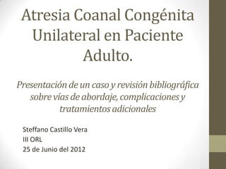 Atresia Coanal Congénita
  Unilateral en Paciente
          Adulto.
Presentación de un caso y revisión bibliográfica
   sobre vías de abordaje, complicaciones y
           tratamientos adicionales
 Steffano Castillo Vera
 III ORL
 25 de Junio del 2012
 