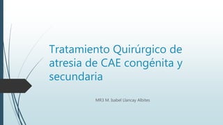 Tratamiento Quirúrgico de
atresia de CAE congénita y
secundaria
MR3 M. Isabel Llancay Albites
 