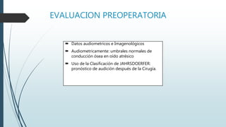 EVALUACION PREOPERATORIA
 Datos audiometricos e Imagenológicos
 Audiometricamente: umbrales normales de
conducción ósea en oído atrésico
 Uso de la Clasificación de JAHRSDOERFER:
pronóstico de audición después de la Cirugía.
 
