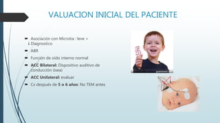 VALUACION INICIAL DEL PACIENTE
 Asociación con Microtia : leve >
Diagnostico
 ABR
 Función de oído interno normal
 ACC Bilateral: Dispositivo auditivo de
conducción ósea)
 ACC Unilateral: evaluar
 Cx después de 5 o 6 años: No TEM antes
 