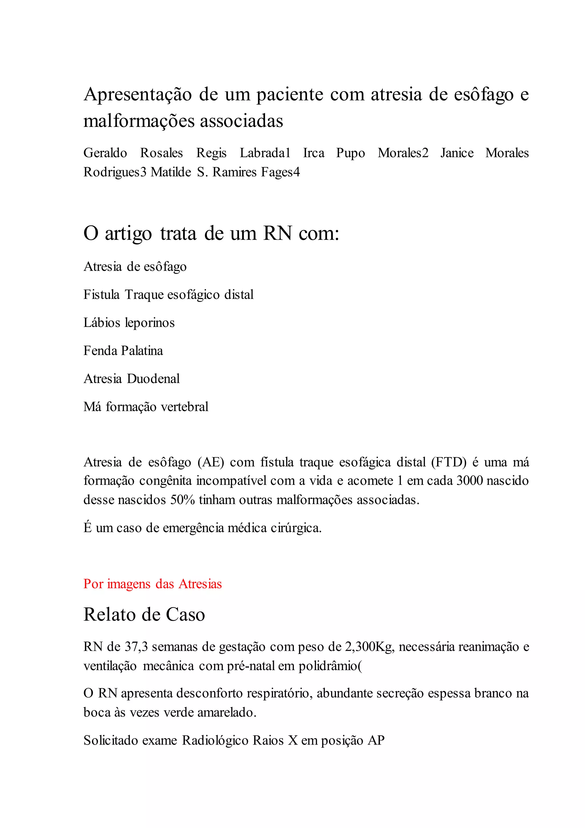 Apresentação de um paciente com atresia de esôfago e
malformações associadas
Geraldo Rosales Regis Labrada1 Irca Pupo Morales2 Janice Morales
Rodrigues3 Matilde S. Ramires Fages4
O artigo trata de um RN com:
Atresia de esôfago
Fistula Traque esofágico distal
Lábios leporinos
Fenda Palatina
Atresia Duodenal
Má formação vertebral
Atresia de esôfago (AE) com fístula traque esofágica distal (FTD) é uma má
formação congênita incompatível com a vida e acomete 1 em cada 3000 nascido
desse nascidos 50% tinham outras malformações associadas.
É um caso de emergência médica cirúrgica.
Por imagens das Atresias
Relato de Caso
RN de 37,3 semanas de gestação com peso de 2,300Kg, necessária reanimação e
ventilação mecânica com pré-natal em polidrâmio(
O RN apresenta desconforto respiratório, abundante secreção espessa branco na
boca às vezes verde amarelado.
Solicitado exame Radiológico Raios X em posição AP