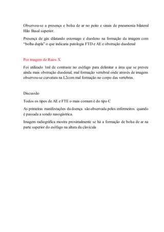 Observou-se a presença e bolsa de ar no peito e sinais de pneumonia bilateral
Hilo Basal superior.
Presença de gás dilatando estomago e duodeno na formação da imagem com
“bolha dupla” o que indicaria patologia FTD e AE e obstrução duodenal
Por imagem de Raios X
Foi utilizado 1ml de contraste no esôfago para delimitar a área que se preveu
ainda mais obstrução duodenal, mal formação vertebral onde através de imagens
observou-se curvatura na L2com mal formação no corpo das vertebras.
Discussão
Todos os tipos de AE e FTE o mais comum é do tipo C
As primeiras manifestações da doença são observada pelos enfermeiros quando
é passada a sondo nasogástrica.
Imagem radiográfica mostra proximalmente se há a formação de bolsa de ar na
parte superior do esôfago na altura da clavícula