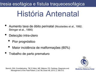 História Antenatal
• Aumento taxa de óbito perinatal (Nicolaides et al., 1992;
Stringer et al., 1995)
• Detecção intra-útero
• Pior prognóstico
• Maior incidência de malformações (60%)
• Trabalho de parto prematuro
Atresia esofágica e fístula traqueoesofágica
Bianchi, DW; Crombleholme, TM; D´Alton, ME; Malone, FD. Fetology, Diagnosis and
Management of the Fetal Patient. 2 ed. Mc Graw Hill, 2010. p. 306-312
 