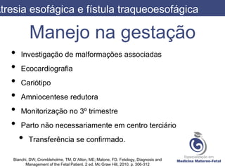Manejo na gestação
• Investigação de malformações associadas
• Ecocardiografia
• Cariótipo
• Amniocentese redutora
• Monitorização no 3º trimestre
• Parto não necessariamente em centro terciário
• Transferência se confirmado.
Atresia esofágica e fístula traqueoesofágica
Bianchi, DW; Crombleholme, TM; D´Alton, ME; Malone, FD. Fetology, Diagnosis and
Management of the Fetal Patient. 2 ed. Mc Graw Hill, 2010. p. 306-312
 