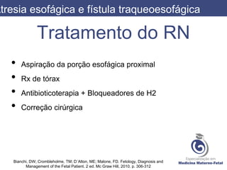 Tratamento do RN
• Aspiração da porção esofágica proximal
• Rx de tórax
• Antibioticoterapia + Bloqueadores de H2
• Correção cirúrgica
Atresia esofágica e fístula traqueoesofágica
Bianchi, DW; Crombleholme, TM; D´Alton, ME; Malone, FD. Fetology, Diagnosis and
Management of the Fetal Patient. 2 ed. Mc Graw Hill, 2010. p. 306-312
 